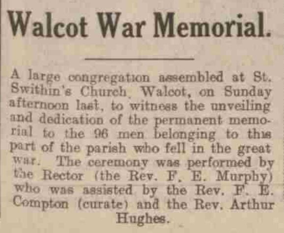 Walcot War Memorial. A large congregation assembled at St. Swithin's Church, Walcot, on Sunday afternoon last, to witness the unveiling and dedication of the permanent memorial to the 96 men belonging to this part of the parish who fell in the great war. The ceremony was performed by the Rector (the Rev. F. E. Murphy) who was assisted by the Rev. F. E. Compton (curate) and the Rev. Arthur Hughes.